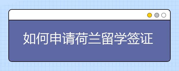 如何申请荷兰留学签证 相关流程和材料准备介绍