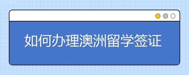 如何办理澳洲留学签证 澳洲留学签证办理指南