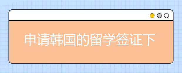 申请韩国的留学签证下发流程详解