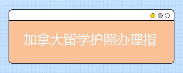 加拿大留学护照办理指南 成功办理的技巧有哪些