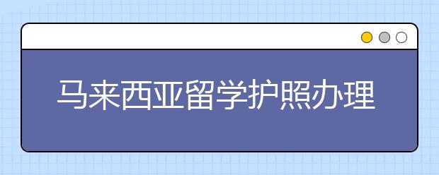 马来西亚留学护照办理指南及优势