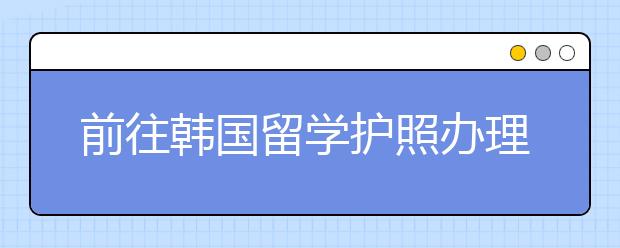 前往韩国留学护照办理流程及材料