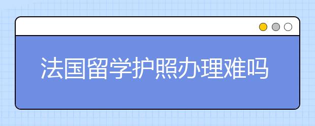 法国留学护照办理难吗 护照丢失了怎么办