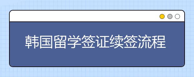 韩国留学签证续签流程介绍