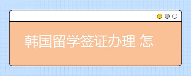 韩国留学签证办理 怎么顺利办理签证