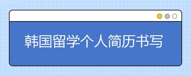 韩国留学个人简历书写要避免这些问题