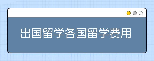 出国留学各国留学费用需要多少