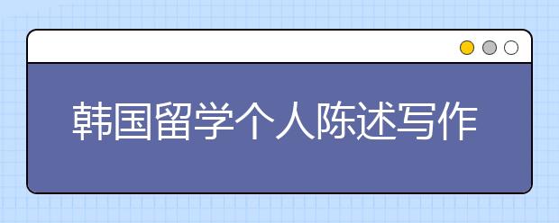 韩国留学个人陈述写作内容与格式