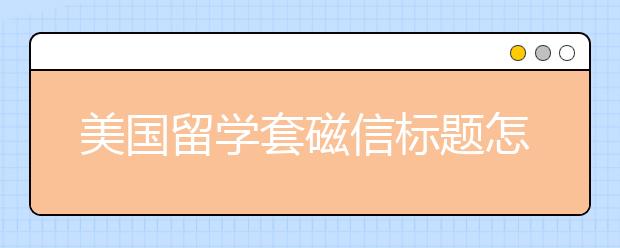 美国留学套磁信标题怎么写