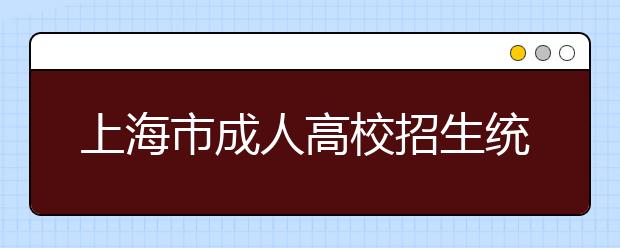 上海市成人高校招生统一文化考试即将举行