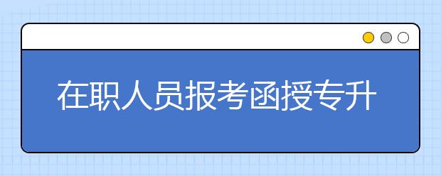 在职人员报考函授专升本和自考哪个更好？