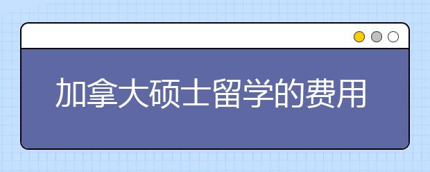 加拿大硕士留学的费用支出