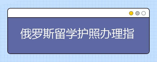 俄罗斯留学护照办理指南 赴俄留学怎么办护照