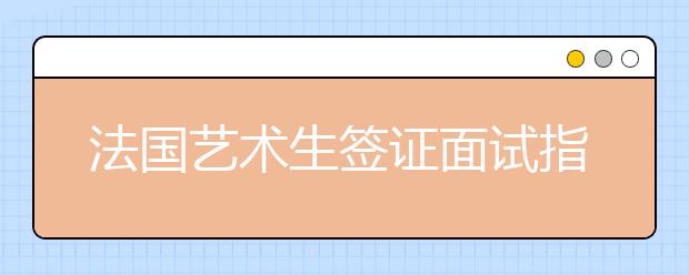 法国艺术生签证面试指南 顺利办理技巧有哪些