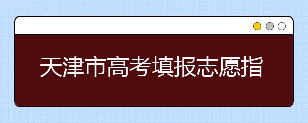 天津市高考填报志愿指南系列（一）| 填报志愿，准备好了么