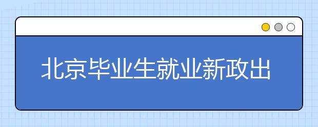 北京毕业生就业新政出炉：网络双选会、网签协议、网上办手续