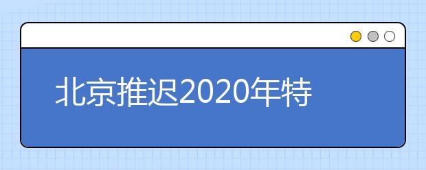 北京推迟2020年特殊类型校考时间