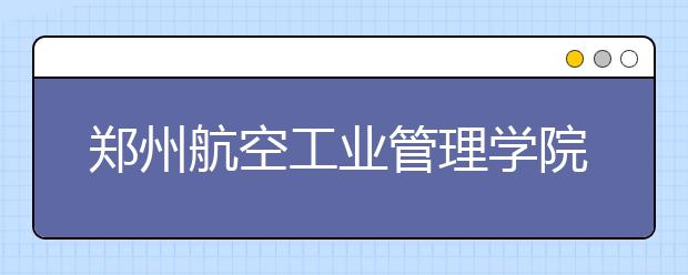 郑州航空工业管理学院推迟2020年湖南考点和山东考点播音校考时间