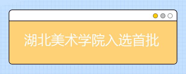 湖北美术学院入选首批国家级一流本科专业建设点（6个专业）