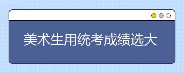 美术生用统考成绩选大学，一定不能忽略这6点！