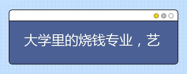 大学里的烧钱专业，艺术类居榜首，你的专业排第几