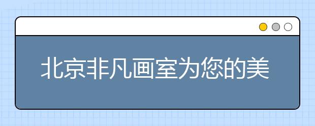 北京非凡画室为您的美院梦想而生！