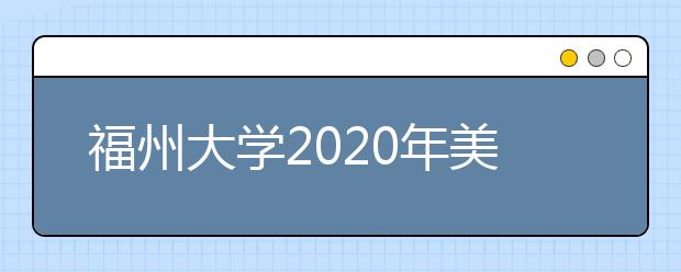 福州大学2020年美术类专业招生简章