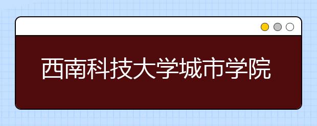 <a target="_blank" href="/xuexiao980/" title="西南科技大学">西南科技大学</a>城市学院2019年招生章程（含美术类）