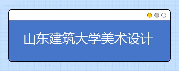 山东建筑大学美术设计类专业山东省内招生简介