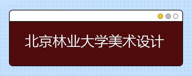 北京林业大学美术设计类招生简介（含往年录取线）