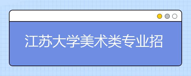 江苏大学美术类专业招生简介