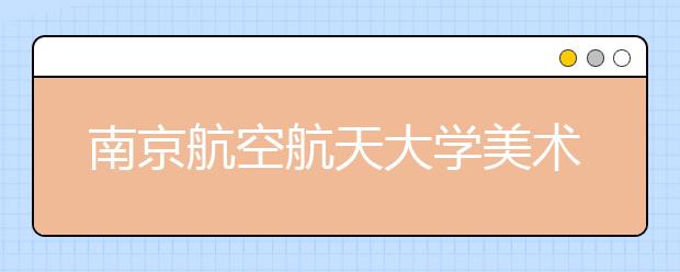 南京航空航天大学美术设计类专业招生简介