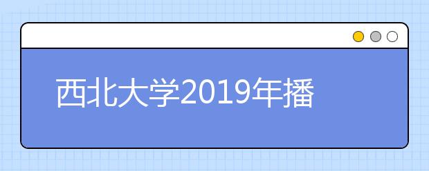 西北大学2019年播音与主持艺术专业招生简章