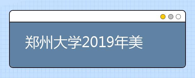 郑州大学2019年美术类专业招生简章