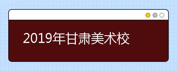 2019年甘肃美术校考指南