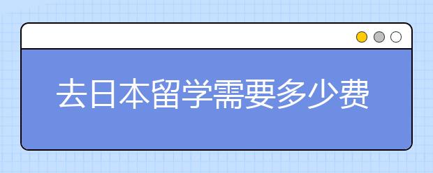 去日本留学需要多少费用呢？