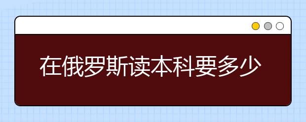 在俄罗斯读本科要多少花费