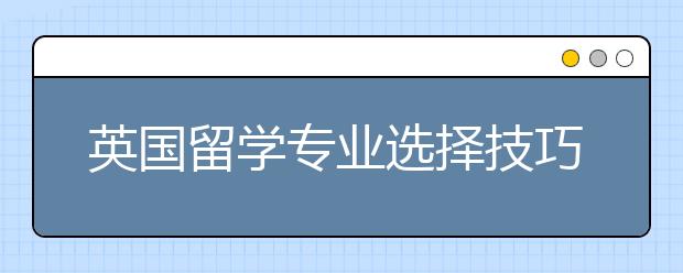 英国留学专业选择技巧 出国留学专业怎么选