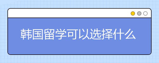 韩国留学可以选择什么专业