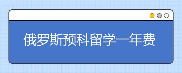 俄罗斯预科留学一年费用多少