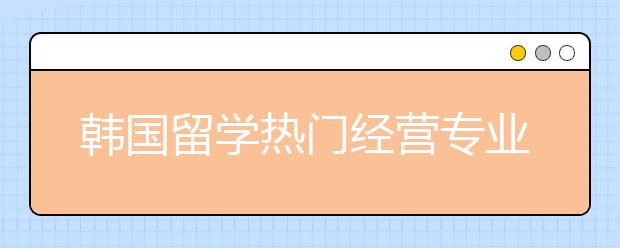 韩国留学热门经营专业怎么样