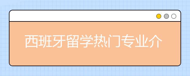 西班牙留学热门专业介绍 哪些专业适合女生申请