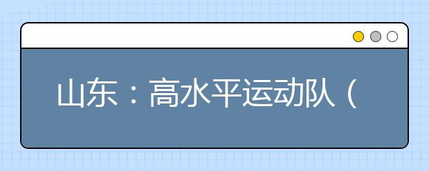 山东：高水平运动队（除冬季项目）统考3月1日开始报名