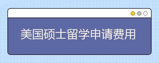 美国硕士留学申请费用清单 留学生出国前要花多少钱