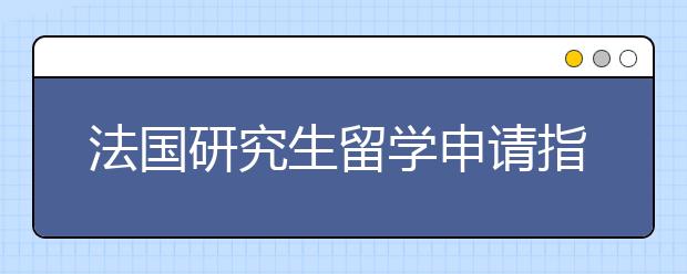 法国研究生留学申请指南详解