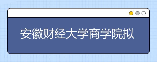 安徽财经大学商学院拟转设为蚌埠工商学院