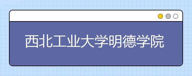 西北工业大学明德学院拟转设为西安明德理工学院