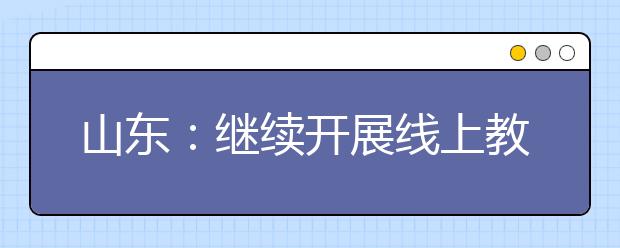 山东：继续开展线上教育，学生不返校