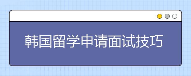 韩国留学申请面试技巧分享 如何应对韩国院校的入学面试