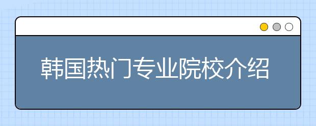 韩国热门专业院校介绍 哪些名校的热门专业值得申请